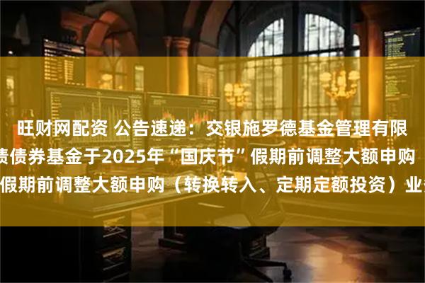 旺财网配资 公告速递：交银施罗德基金管理有限公司关于交银裕通纯债债券基金于2025年“国庆节”假期前调整大额申购（转换转入、定期定额投资）业务限额