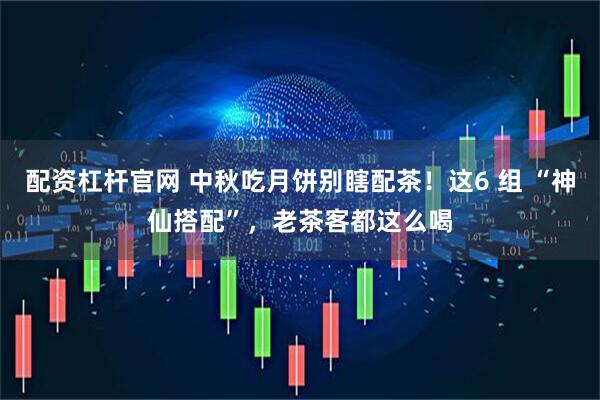 配资杠杆官网 中秋吃月饼别瞎配茶！这6 组 “神仙搭配”，老茶客都这么喝