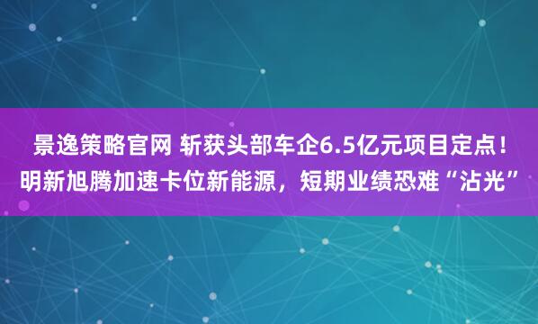 景逸策略官网 斩获头部车企6.5亿元项目定点！明新旭腾加速卡位新能源，短期业绩恐难“沾光”