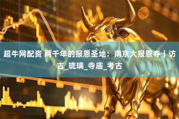 超牛网配资 两千年的报恩圣地：南京大报恩寺｜访古_琉璃_寺庙_考古