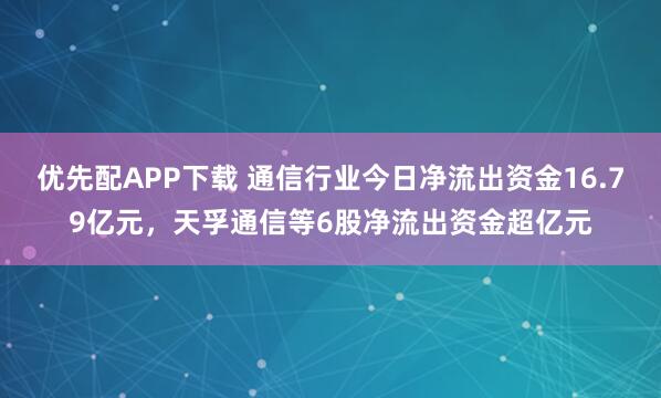 优先配APP下载 通信行业今日净流出资金16.79亿元，天孚通信等6股净流出资金超亿元