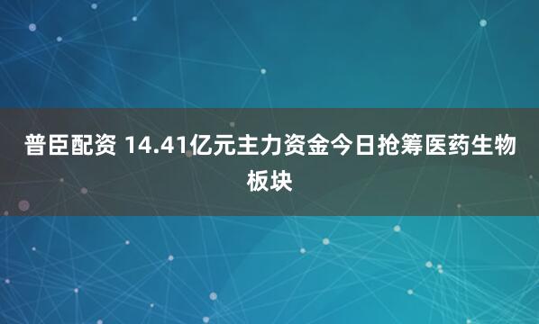 普臣配资 14.41亿元主力资金今日抢筹医药生物板块