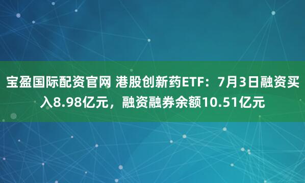 宝盈国际配资官网 港股创新药ETF：7月3日融资买入8.98亿元，融资融券余额10.51亿元