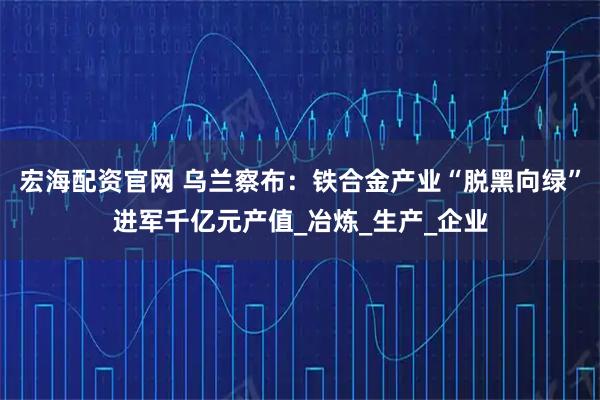 宏海配资官网 乌兰察布：铁合金产业“脱黑向绿”进军千亿元产值_冶炼_生产_企业