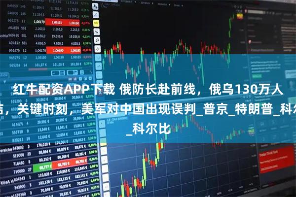 红牛配资APP下载 俄防长赴前线，俄乌130万人集结，关键时刻，美军对中国出现误判_普京_特朗普_科尔比