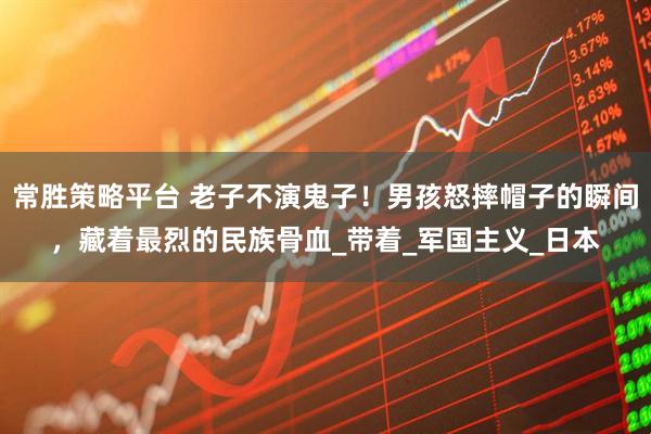 常胜策略平台 老子不演鬼子！男孩怒摔帽子的瞬间，藏着最烈的民族骨血_带着_军国主义_日本