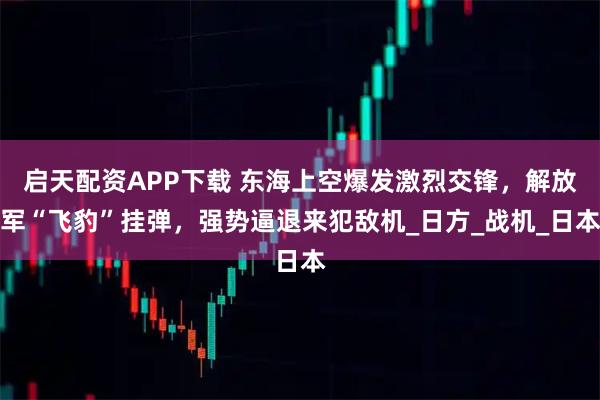 启天配资APP下载 东海上空爆发激烈交锋，解放军“飞豹”挂弹，强势逼退来犯敌机_日方_战机_日本