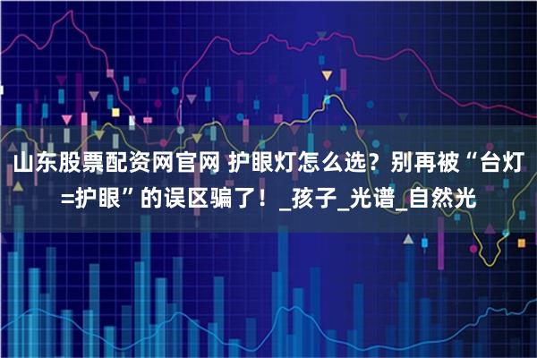 山东股票配资网官网 护眼灯怎么选？别再被“台灯=护眼”的误区骗了！_孩子_光谱_自然光