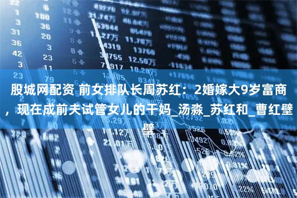 股城网配资 前女排队长周苏红：2婚嫁大9岁富商，现在成前夫试管女儿的干妈_汤淼_苏红和_曹红壁