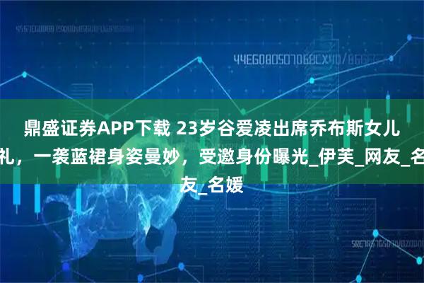 鼎盛证券APP下载 23岁谷爱凌出席乔布斯女儿婚礼，一袭蓝裙身姿曼妙，受邀身份曝光_伊芙_网友_名媛