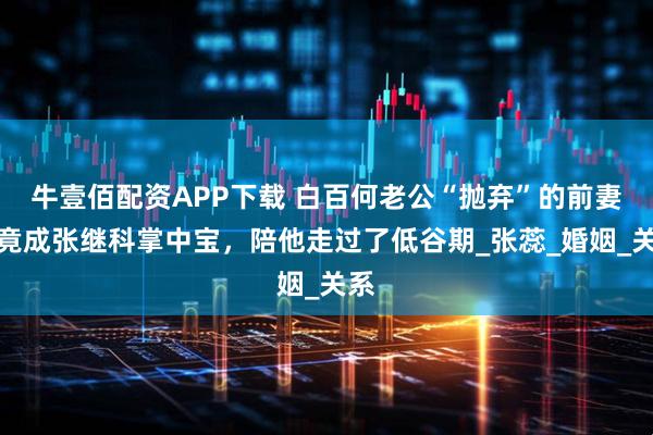 牛壹佰配资APP下载 白百何老公“抛弃”的前妻，竟成张继科掌中宝，陪他走过了低谷期_张蕊_婚姻_关系