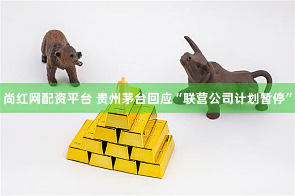 尚红网配资平台 贵州茅台回应“联营公司计划暂停”