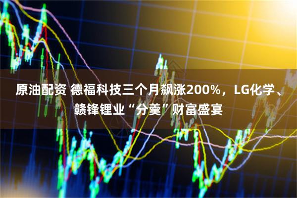 原油配资 德福科技三个月飙涨200%，LG化学、赣锋锂业“分羹”财富盛宴