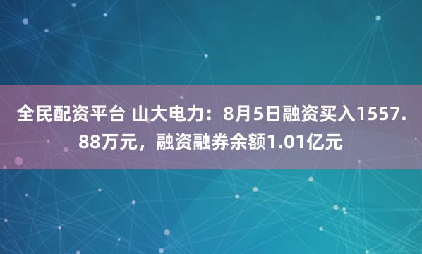 全民配资平台 山大电力：8月5日融资买入1557.88万元，融资融券余额1.01亿元
