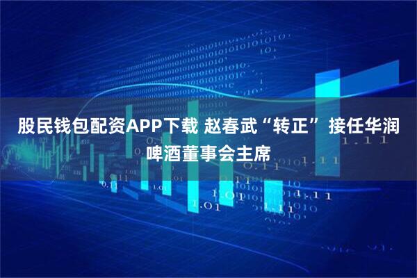 股民钱包配资APP下载 赵春武“转正” 接任华润啤酒董事会主席