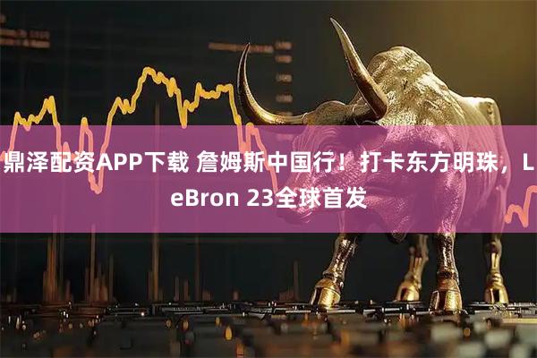 鼎泽配资APP下载 詹姆斯中国行！打卡东方明珠，LeBron 23全球首发