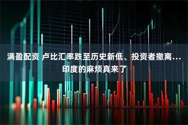 满盈配资 卢比汇率跌至历史新低、投资者撤离…印度的麻烦真来了
