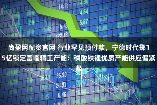 尚盈网配资官网 行业罕见预付款，宁德时代掷15亿锁定富临精工产能：磷酸铁锂优质产能供应偏紧