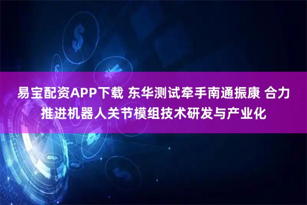 易宝配资APP下载 东华测试牵手南通振康 合力推进机器人关节模组技术研发与产业化