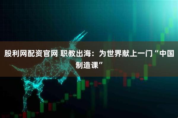 股利网配资官网 职教出海：为世界献上一门“中国制造课”