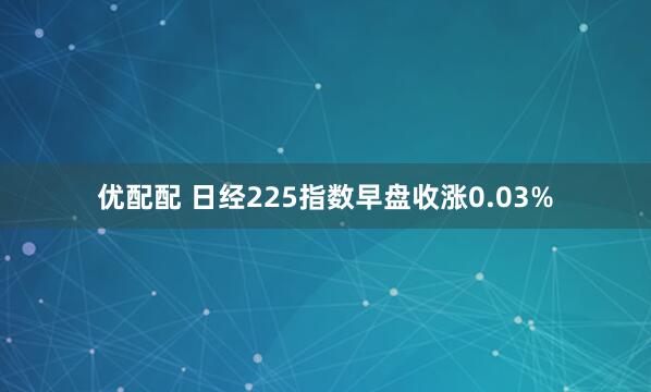 优配配 日经225指数早盘收涨0.03%