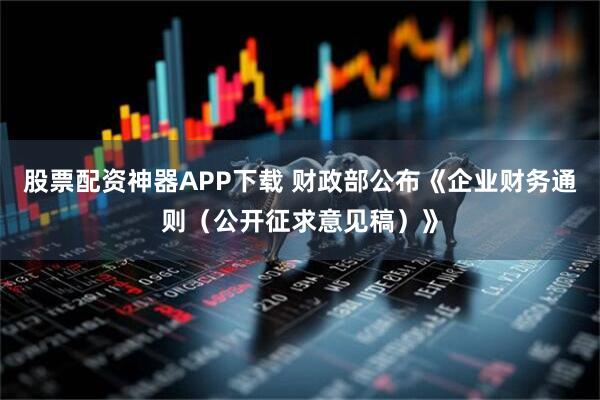 股票配资神器APP下载 财政部公布《企业财务通则（公开征求意见稿）》