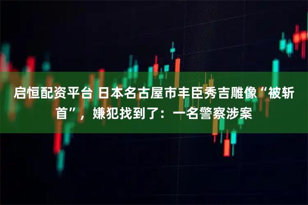 启恒配资平台 日本名古屋市丰臣秀吉雕像“被斩首”，嫌犯找到了：一名警察涉案