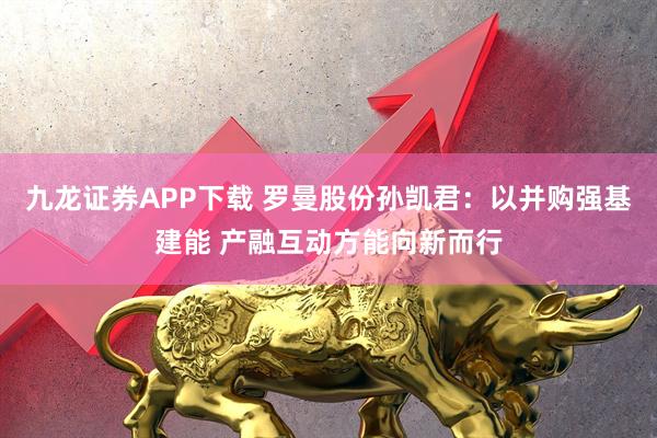 九龙证券APP下载 罗曼股份孙凯君：以并购强基建能 产融互动方能向新而行
