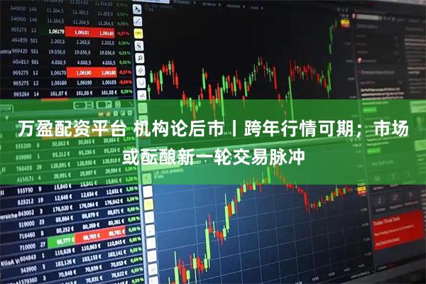 万盈配资平台 机构论后市丨跨年行情可期；市场或酝酿新一轮交易脉冲