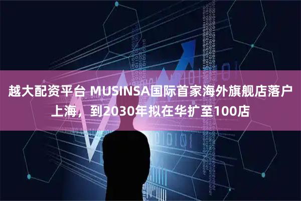 越大配资平台 MUSINSA国际首家海外旗舰店落户上海，到2030年拟在华扩至100店