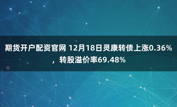 期货开户配资官网 12月18日灵康转债上涨0.36%，转股溢价率69.48%