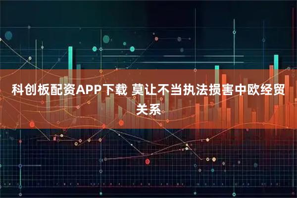 科创板配资APP下载 莫让不当执法损害中欧经贸关系