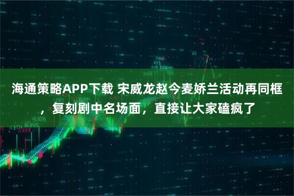海通策略APP下载 宋威龙赵今麦娇兰活动再同框，复刻剧中名场面，直接让大家磕疯了