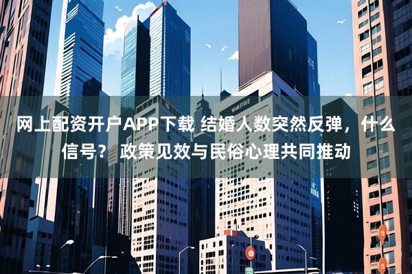 网上配资开户APP下载 结婚人数突然反弹，什么信号？ 政策见效与民俗心理共同推动