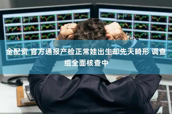 金配资 官方通报产检正常娃出生却先天畸形 调查组全面核查中
