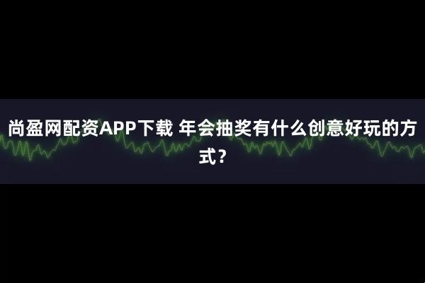 尚盈网配资APP下载 年会抽奖有什么创意好玩的方式？
