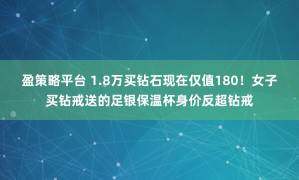 盈策略平台 1.8万买钻石现在仅值180！女子买钻戒送的足银保温杯身价反超钻戒