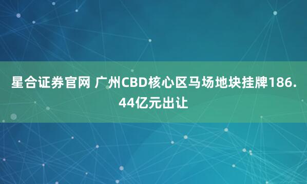 星合证券官网 广州CBD核心区马场地块挂牌186.44亿元出让