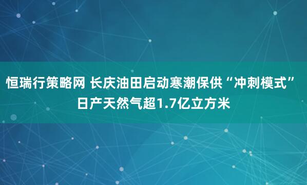 恒瑞行策略网 长庆油田启动寒潮保供“冲刺模式” 日产天然气超1.7亿立方米