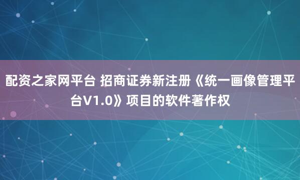 配资之家网平台 招商证券新注册《统一画像管理平台V1.0》项目的软件著作权