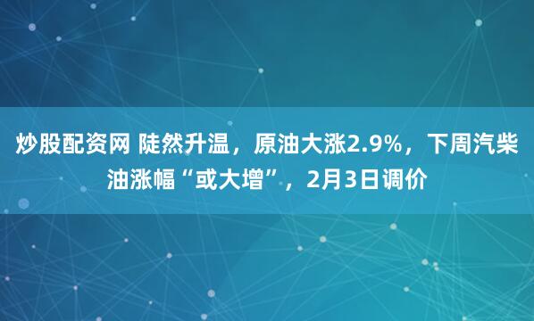 炒股配资网 陡然升温，原油大涨2.9%，下周汽柴油涨幅“或大增”，2月3日调价