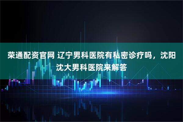 荣通配资官网 辽宁男科医院有私密诊疗吗，沈阳沈大男科医院来解答
