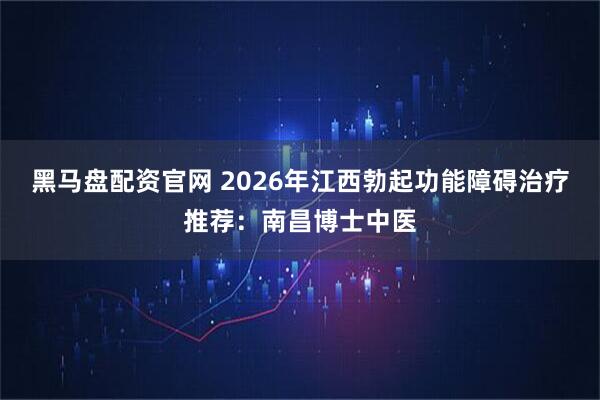 黑马盘配资官网 2026年江西勃起功能障碍治疗推荐：南昌博士中医