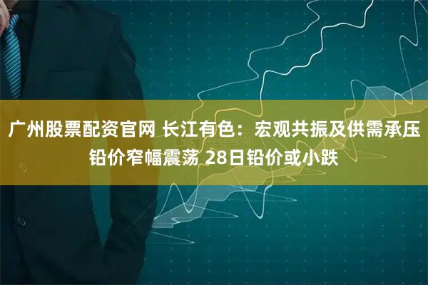 广州股票配资官网 长江有色：宏观共振及供需承压铅价窄幅震荡 28日铅价或小跌