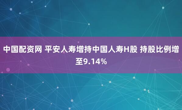 中国配资网 平安人寿增持中国人寿H股 持股比例增至9.14%