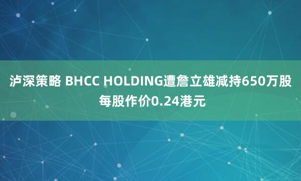 泸深策略 BHCC HOLDING遭詹立雄减持650万股 每股作价0.24港元