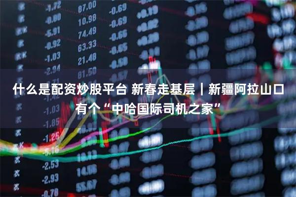 什么是配资炒股平台 新春走基层｜新疆阿拉山口有个“中哈国际司机之家”