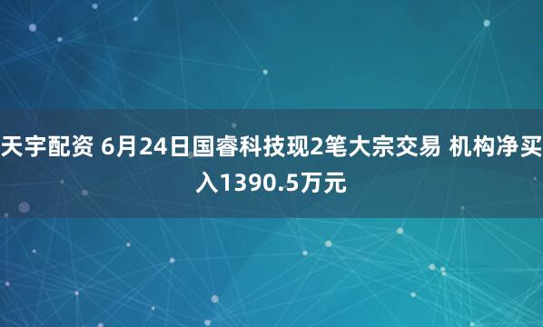天宇配资 6月24日国睿科技现2笔大宗交易 机构净买入1390.5万元