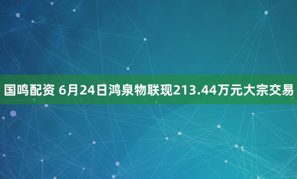 国鸣配资 6月24日鸿泉物联现213.44万元大宗交易