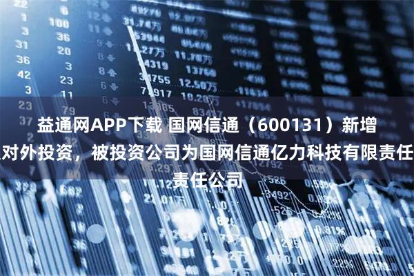 益通网APP下载 国网信通（600131）新增一起对外投资，被投资公司为国网信通亿力科技有限责任公司